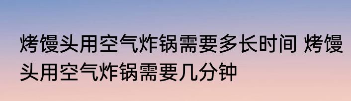 烤馒头用空气炸锅需要多长时间 烤馒头用空气炸锅需要几分钟