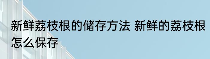 新鲜荔枝根的储存方法 新鲜的荔枝根怎么保存