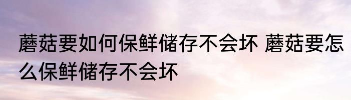 蘑菇要如何保鲜储存不会坏 蘑菇要怎么保鲜储存不会坏
