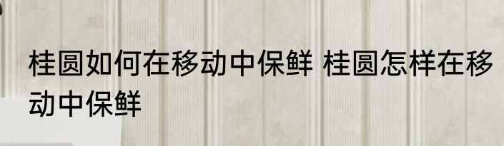 桂圆如何在移动中保鲜 桂圆怎样在移动中保鲜