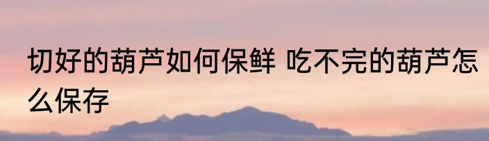 切好的葫芦如何保鲜 吃不完的葫芦怎么保存