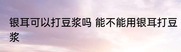银耳可以打豆浆吗 能不能用银耳打豆浆