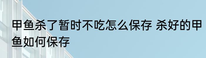 甲鱼杀了暂时不吃怎么保存 杀好的甲鱼如何保存