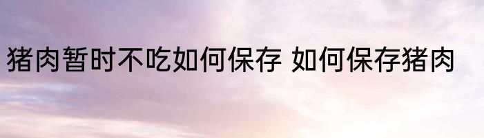 猪肉暂时不吃如何保存 如何保存猪肉