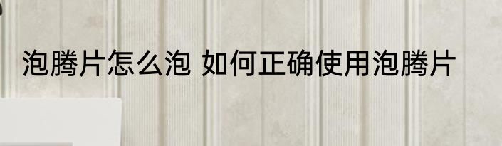 泡腾片怎么泡 如何正确使用泡腾片