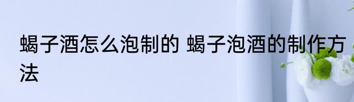 蝎子酒怎么泡制的 蝎子泡酒的制作方法