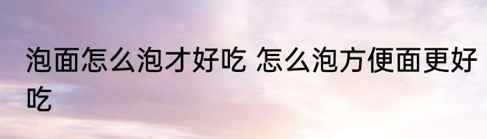 泡面怎么泡才好吃 怎么泡方便面更好吃