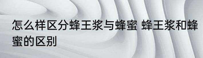 怎么样区分蜂王浆与蜂蜜 蜂王浆和蜂蜜的区别