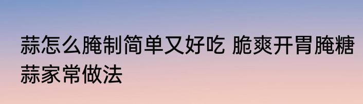 蒜怎么腌制简单又好吃 脆爽开胃腌糖蒜家常做法