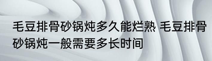 毛豆排骨砂锅炖多久能烂熟 毛豆排骨砂锅炖一般需要多长时间