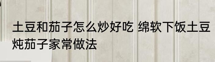 土豆和茄子怎么炒好吃 绵软下饭土豆炖茄子家常做法