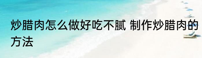 炒腊肉怎么做好吃不腻 制作炒腊肉的方法