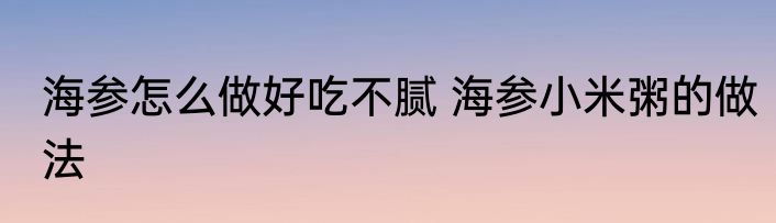 海参怎么做好吃不腻 海参小米粥的做法