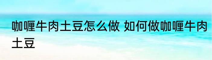 咖喱牛肉土豆怎么做 如何做咖喱牛肉土豆