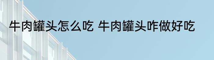 牛肉罐头怎么吃 牛肉罐头咋做好吃