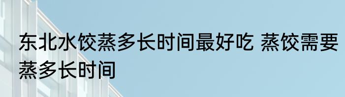 东北水饺蒸多长时间最好吃 蒸饺需要蒸多长时间
