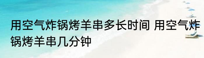 用空气炸锅烤羊串多长时间 用空气炸锅烤羊串几分钟