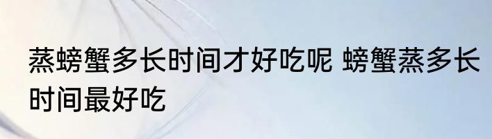 蒸螃蟹多长时间才好吃呢 螃蟹蒸多长时间最好吃