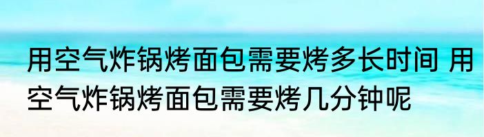 用空气炸锅烤面包需要烤多长时间 用空气炸锅烤面包需要烤几分钟呢