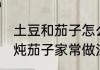 土豆和茄子怎么炒好吃 绵软下饭土豆炖茄子家常做法