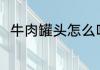 牛肉罐头怎么吃 牛肉罐头咋做好吃