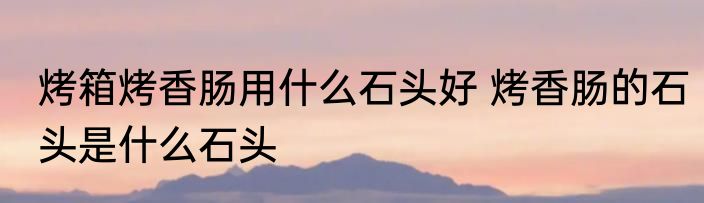 烤箱烤香肠用什么石头好 烤香肠的石头是什么石头