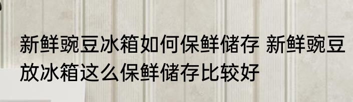 新鲜豌豆冰箱如何保鲜储存 新鲜豌豆放冰箱这么保鲜储存比较好