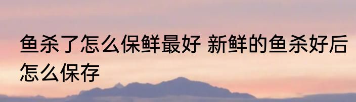 鱼杀了怎么保鲜最好 新鲜的鱼杀好后怎么保存
