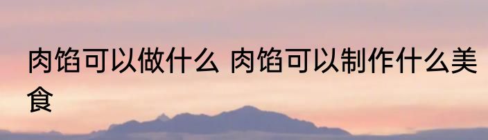 肉馅可以做什么 肉馅可以制作什么美食