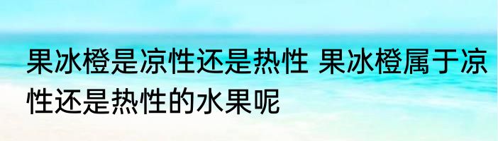 果冰橙是凉性还是热性 果冰橙属于凉性还是热性的水果呢