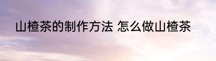 山楂茶的制作方法 怎么做山楂茶