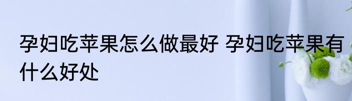 孕妇吃苹果怎么做最好 孕妇吃苹果有什么好处