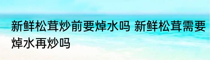 新鲜松茸炒前要焯水吗 新鲜松茸需要焯水再炒吗