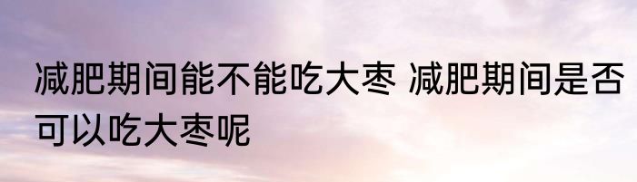 减肥期间能不能吃大枣 减肥期间是否可以吃大枣呢