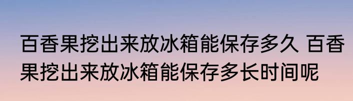百香果挖出来放冰箱能保存多久 百香果挖出来放冰箱能保存多长时间呢