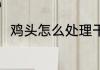鸡头怎么处理干净 鸡头怎么洗干净