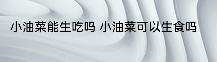 小油菜能生吃吗 小油菜可以生食吗