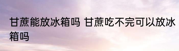 甘蔗能放冰箱吗 甘蔗吃不完可以放冰箱吗