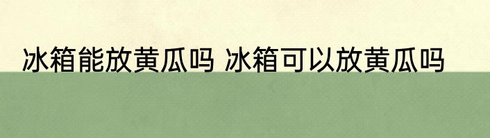 冰箱能放黄瓜吗 冰箱可以放黄瓜吗