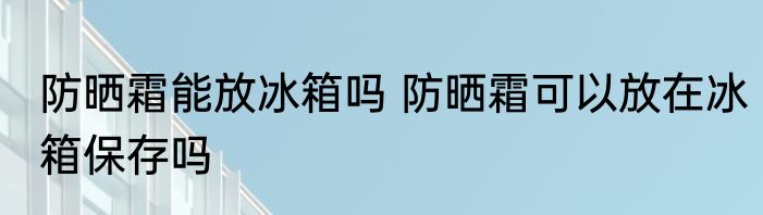 防晒霜能放冰箱吗 防晒霜可以放在冰箱保存吗
