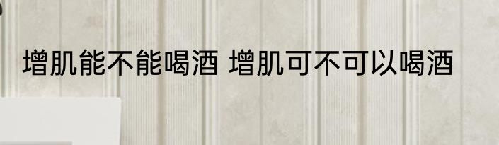 增肌能不能喝酒 增肌可不可以喝酒