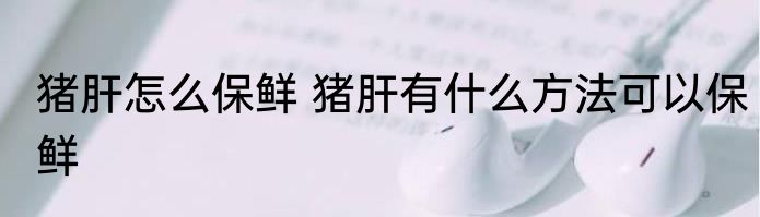 猪肝怎么保鲜 猪肝有什么方法可以保鲜