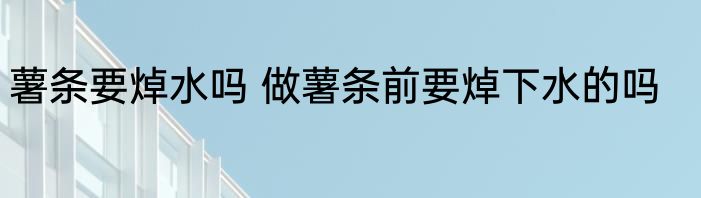 薯条要焯水吗 做薯条前要焯下水的吗