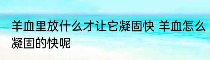 羊血里放什么才让它凝固快 羊血怎么凝固的快呢