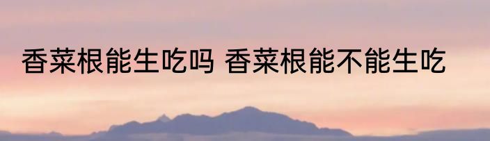 香菜根能生吃吗 香菜根能不能生吃