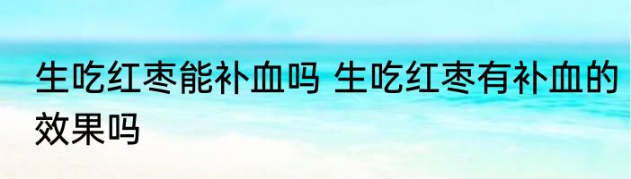 生吃红枣能补血吗 生吃红枣有补血的效果吗