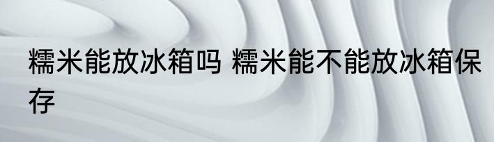 糯米能放冰箱吗 糯米能不能放冰箱保存