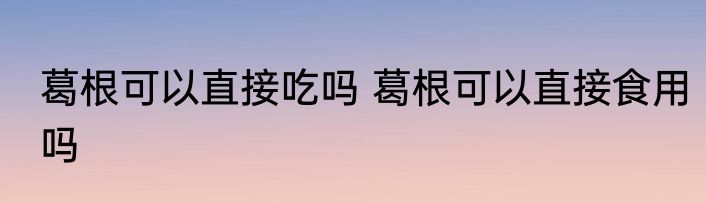 葛根可以直接吃吗 葛根可以直接食用吗