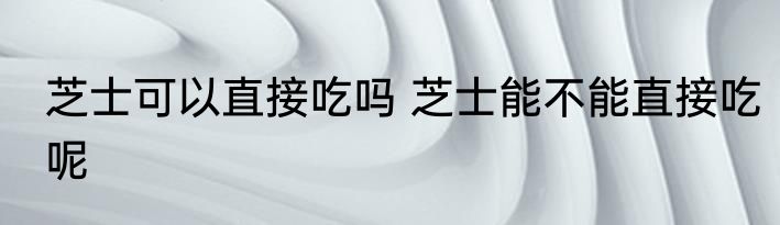芝士可以直接吃吗 芝士能不能直接吃呢