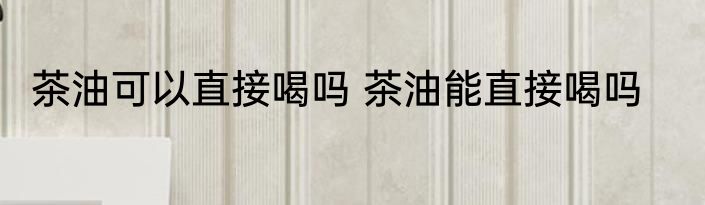 茶油可以直接喝吗 茶油能直接喝吗